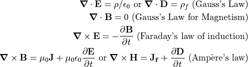 \bnabla \cdot \vec{E} = \rho/\epsilon_0 \textrm{ or } \bnabla \cdot \vec{D} = \rho_f
\textrm{ (Gauss's Law)}

\bnabla \cdot \vec{B} = 0
\textrm{ (Gauss's Law for Magnetism)}

\bnabla \times \vec{E} = - \frac{\partial \vec{B}}{\partial t}
\textrm{ (Faraday's law of induction)}

\bnabla \times \vec{B} = \mu_0 \vec{J} + \mu_0 \epsilon_0 \frac{\partial \vec{E}}{\partial t} \textrm{ or }
\bnabla \times \vec{H} = \vec{J_f} + \frac{\partial \vec{D}}{\partial t}
\textrm{ (Amp\`{e}re's law)}