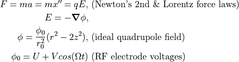 F = m a = m x'' = q E, & \textrm{ (Newton's 2nd \& Lorentz force laws) } \\
E = - \grad \phi, & \\
\phi = \frac{\phi_0}{r_0^2}(r^2 - 2z^2), & \textrm{ (ideal quadrupole field) } \\
\phi_0 = U + V cos(\Omega t) & \textrm { (RF electrode voltages) }